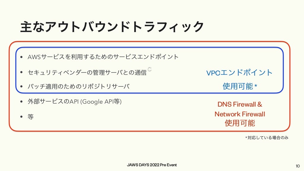 JAWS DAYS 2022 Pre Event
主なアウトバウンドトラフィック
• AWSサービスを利用するためのサービスエンドポイント


• セキュリティベンダーの管理サーバとの通信


• パッチ適用のためのリポジトリサーバ


• 外部サービスのAPI (Google API等)


• 等
C
VPCエンドポイント


使用可能 *
DNS Firewall &


Network Firewall


使用可能
* 対応している場合のみ
10
 