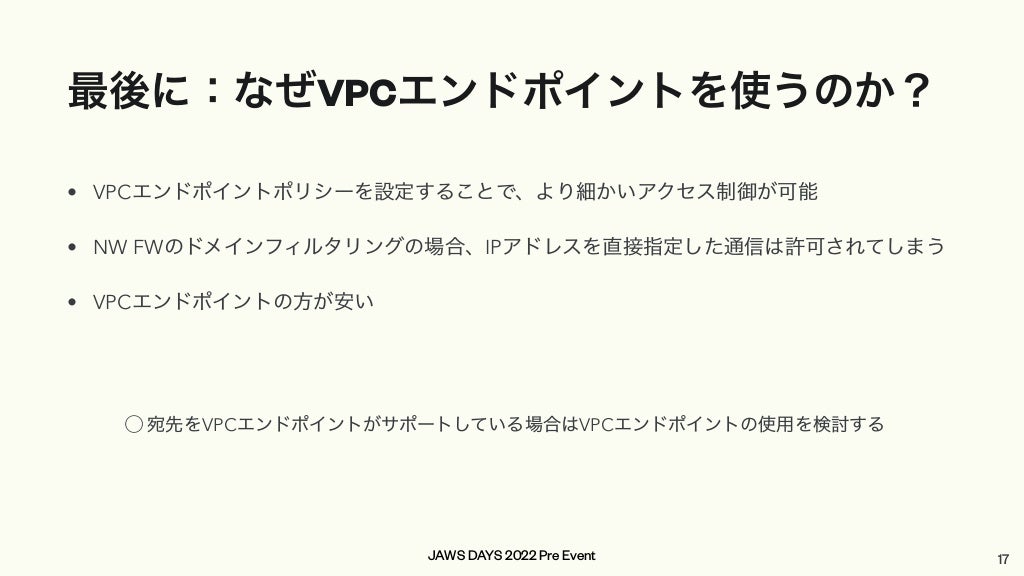 JAWS DAYS 2022 Pre Event
最後に：なぜVPCエンドポイントを使うのか？
• VPCエンドポイントポリシーを設定することで、より細かいアクセス制御が可能


• NW FWのドメインフィルタリングの場合、IPアドレスを直接指定した通信は許可されてしまう


• VPCエンドポイントの方が安い
17
⃝ 宛先をVPCエンドポイントがサポートしている場合はVPCエンドポイントの使用を検討する
 