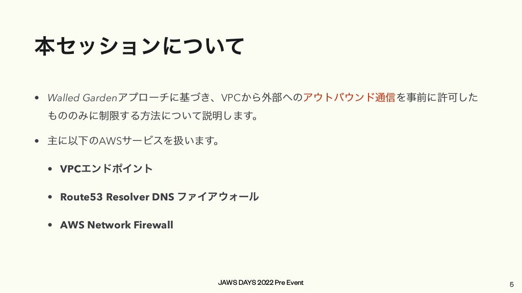 JAWS DAYS 2022 Pre Event
本セッションについて
• Walled Gardenアプローチに基づき、VPCから外部へのアウトバウンド通信を事前に許可した
もののみに制限する方法について説明します。


• 主に以下のAWSサービスを扱います。


• VPCエンドポイント


• Route53 Resolver DNS ファイアウォール


• AWS Network Firewall
5
 