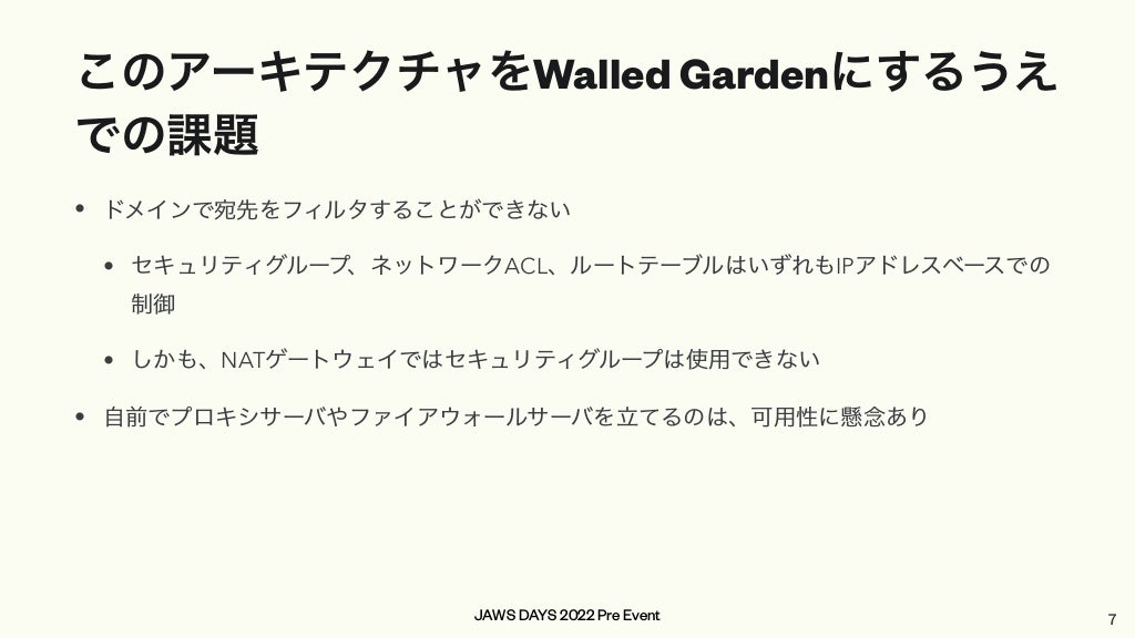 JAWS DAYS 2022 Pre Event
このアーキテクチャをWalled Gardenにするうえ
での課題
• ドメインで宛先をフィルタすることができない


• セキュリティグループ、ネットワークACL、ルートテーブルはいずれもIPアドレスベースでの
制御


• しかも、NATゲートウェイではセキュリティグループは使用できない


• 自前でプロキシサーバやファイアウォールサーバを立てるのは、可用性に懸念あり
7
 