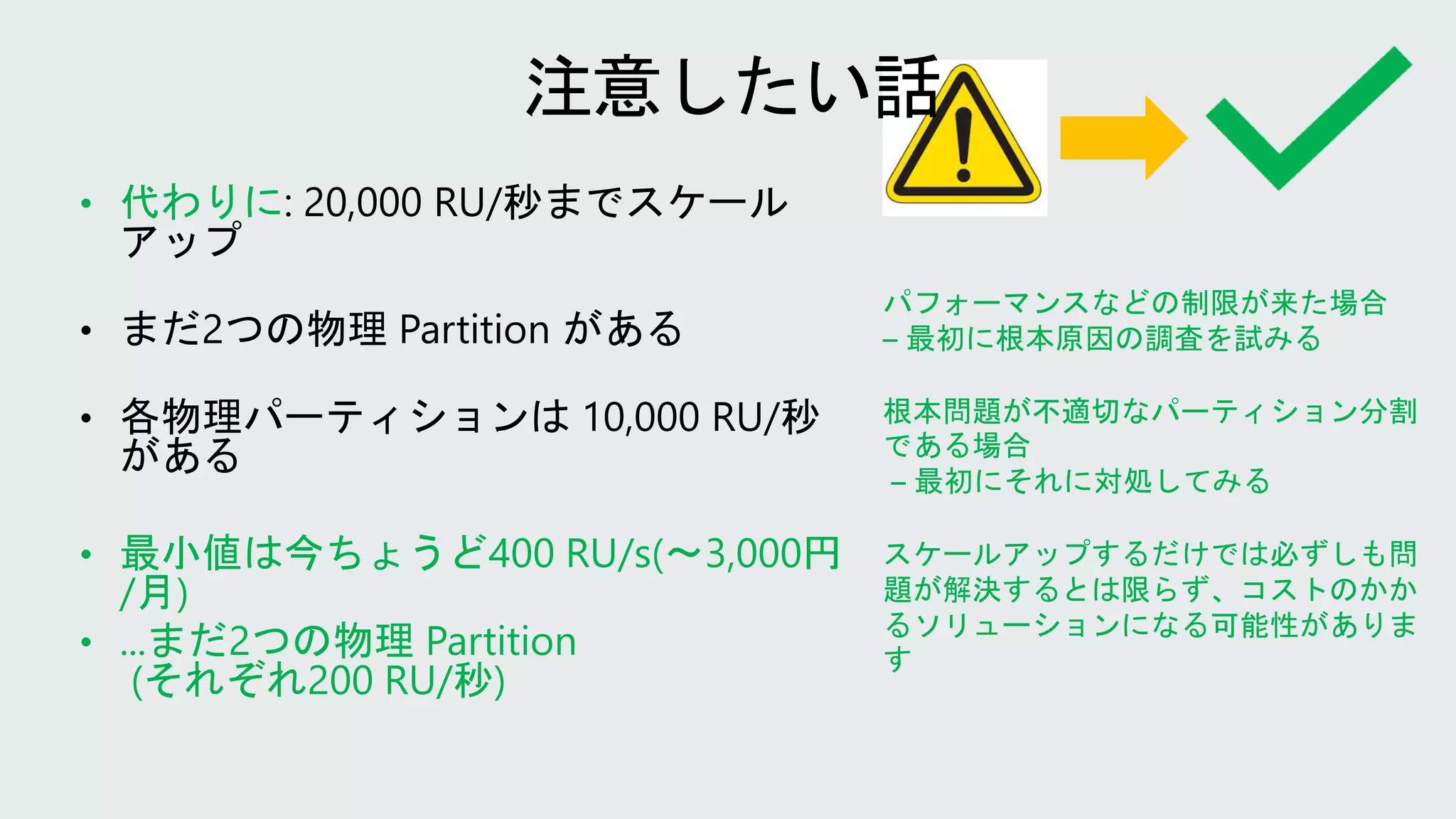 パフォーマンスなどの制限が来た場合
– 最初に根本原因の調査を試みる
根本問題が不適切なパーティション分割
である場合
– 最初にそれに対処してみる
スケールアップするだけでは必ずしも問
題が解決するとは限らず、コストのかか
るソリューションになる可能性がありま
す
• 代わりに
• 最小値は今ちょうど400 RU/s(〜3,000円
/月)
• ...まだ2つの物理 Partition
(それぞれ200 RU/秒)
 