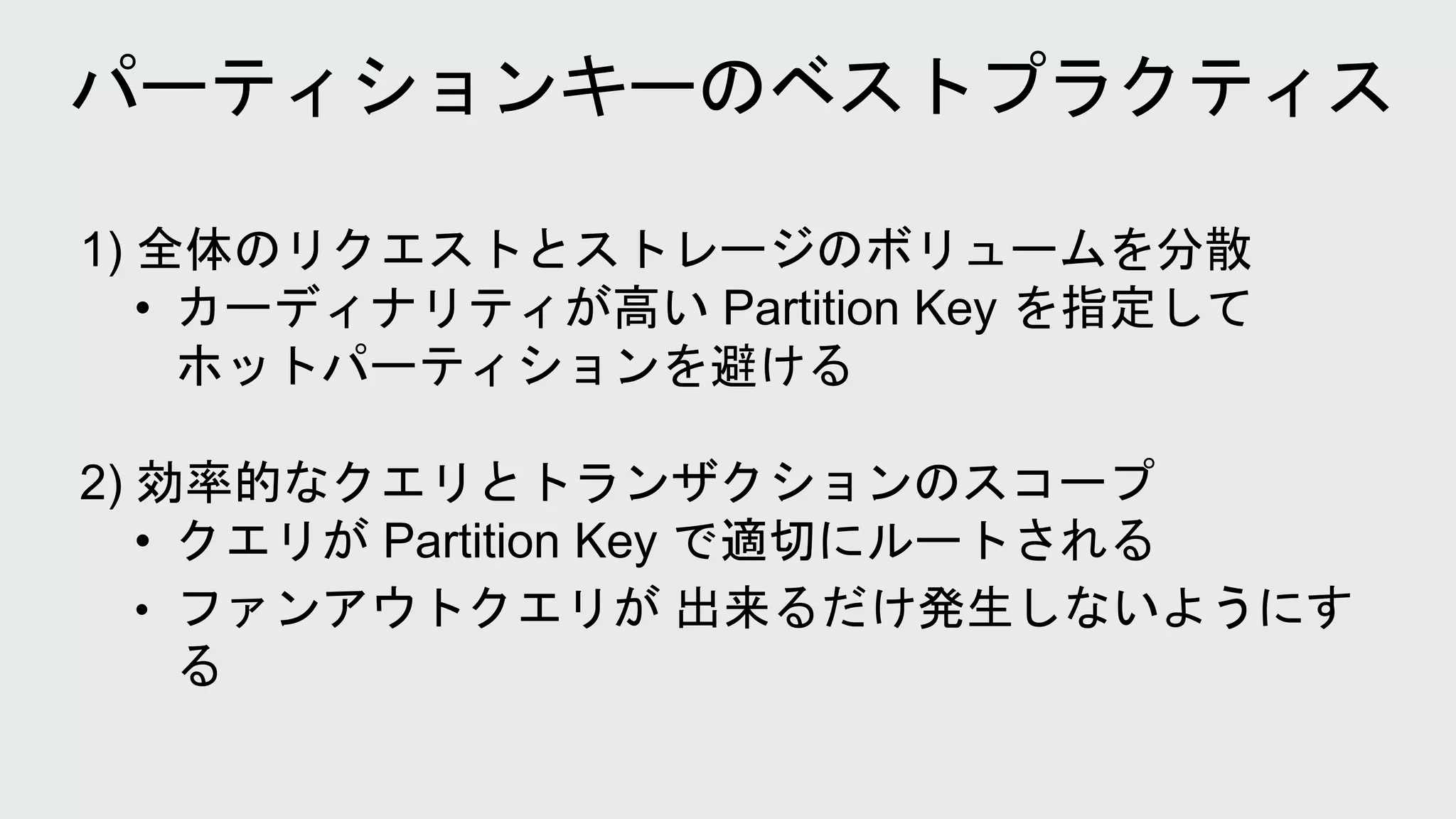 1) 全体のリクエストとストレージのボリュームを分散
• カーディナリティが高い Partition Key を指定して
ホットパーティションを避ける
2) 効率的なクエリとトランザクションのスコープ
• クエリが Partition Key で適切にルートされる
• ファンアウトクエリが 出来るだけ発生しないようにす
る
 