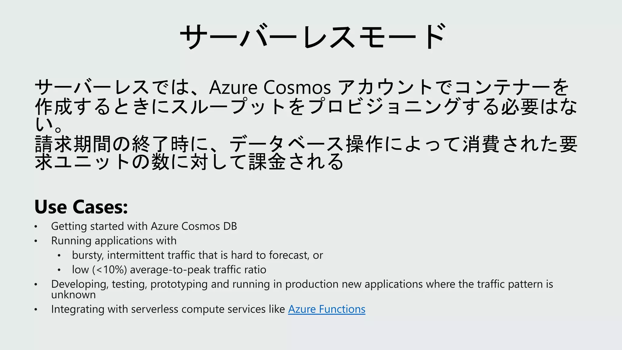 • Getting started with Azure Cosmos DB
• Running applications with
• bursty, intermittent traffic that is hard to forecast, or
• low (<10%) average-to-peak traffic ratio
• Developing, testing, prototyping and running in production new applications where the traffic pattern is
unknown
• Integrating with serverless compute services like Azure Functions
 