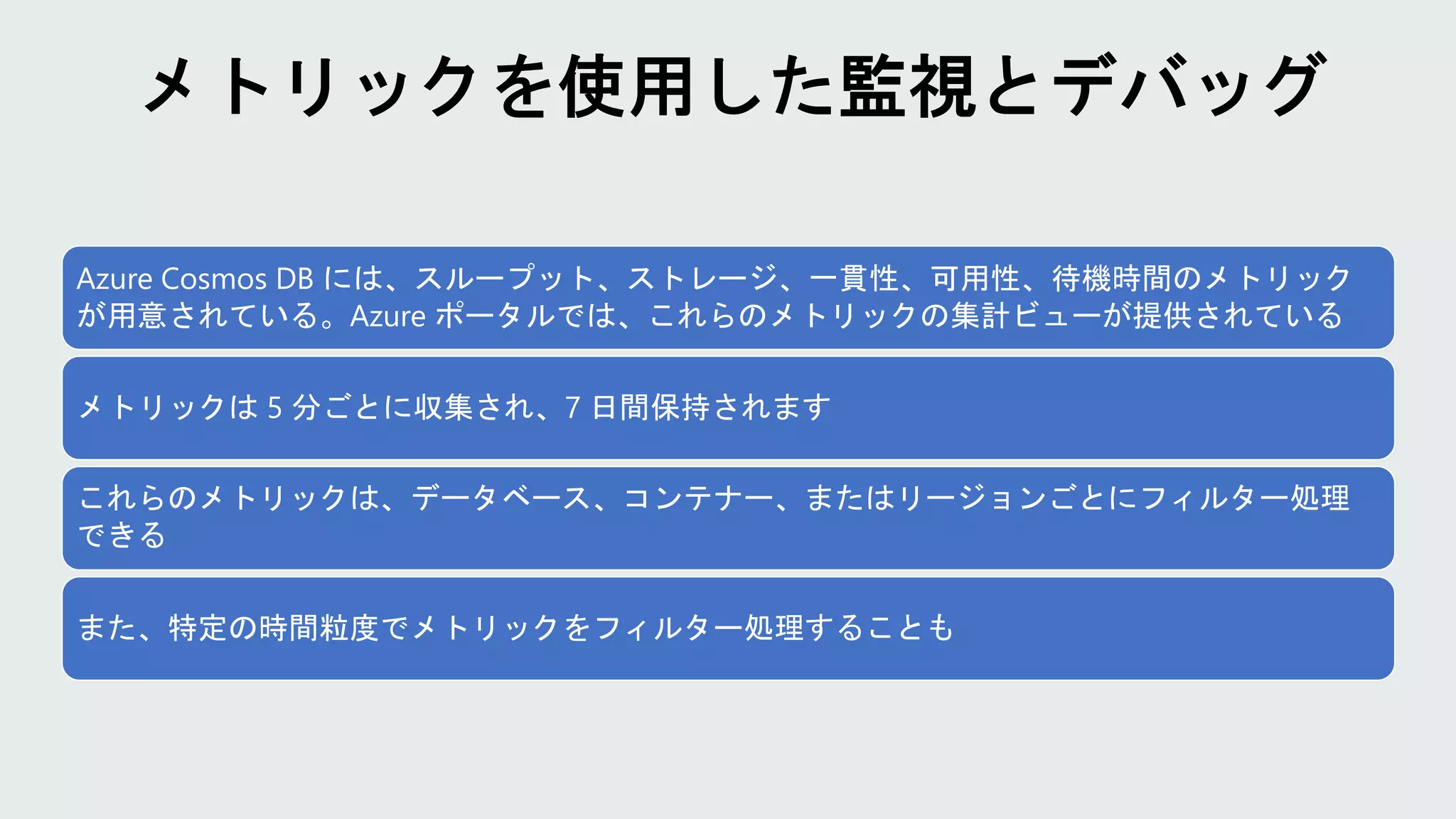 Azure Cosmos DB には、スループット、ストレージ、一貫性、可用性、待機時間のメトリック
が用意されている。Azure ポータルでは、これらのメトリックの集計ビューが提供されている
メトリックは 5 分ごとに収集され、7 日間保持されます
これらのメトリックは、データベース、コンテナー、またはリージョンごとにフィルター処理
できる
また、特定の時間粒度でメトリックをフィルター処理することも
 