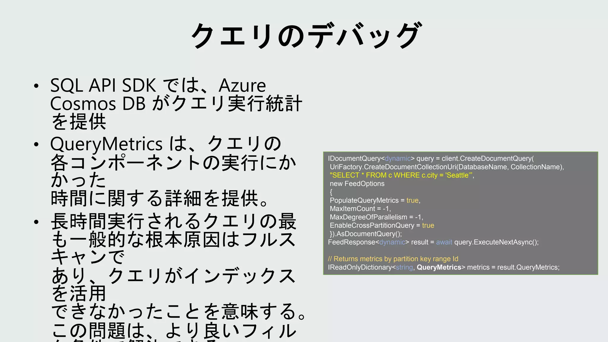 IDocumentQuery<dynamic> query = client.CreateDocumentQuery(
UriFactory.CreateDocumentCollectionUri(DatabaseName, CollectionName),
"SELECT * FROM c WHERE c.city = 'Seattle’”,
new FeedOptions
{
PopulateQueryMetrics = true,
MaxItemCount = -1,
MaxDegreeOfParallelism = -1,
EnableCrossPartitionQuery = true
}).AsDocumentQuery();
FeedResponse<dynamic> result = await query.ExecuteNextAsync();
// Returns metrics by partition key range Id
IReadOnlyDictionary<string, QueryMetrics> metrics = result.QueryMetrics;
 