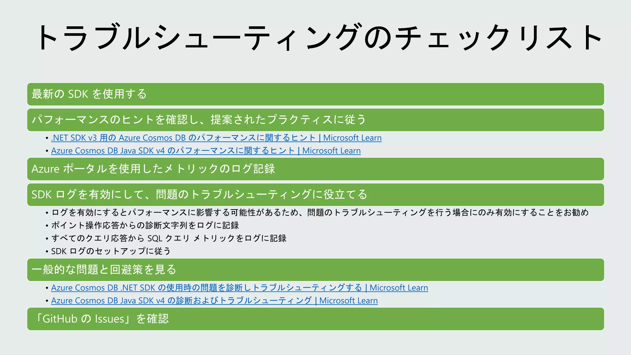 最新の SDK を使用する
パフォーマンスのヒントを確認し、提案されたプラクティスに従う
• .NET SDK v3 用の Azure Cosmos DB のパフォーマンスに関するヒント | Microsoft Learn
• Azure Cosmos DB Java SDK v4 のパフォーマンスに関するヒント | Microsoft Learn
Azure ポータルを使用したメトリックのログ記録
SDK ログを有効にして、問題のトラブルシューティングに役立てる
• ログを有効にするとパフォーマンスに影響する可能性があるため、問題のトラブルシューティングを行う場合にのみ有効にすることをお勧め
• ポイント操作応答からの診断文字列をログに記録
• すべてのクエリ応答から SQL クエリ メトリックをログに記録
• SDK ログのセットアップに従う
一般的な問題と回避策を見る
• Azure Cosmos DB .NET SDK の使用時の問題を診断しトラブルシューティングする | Microsoft Learn
• Azure Cosmos DB Java SDK v4 の診断およびトラブルシューティング | Microsoft Learn
「GitHub の Issues」を確認
 