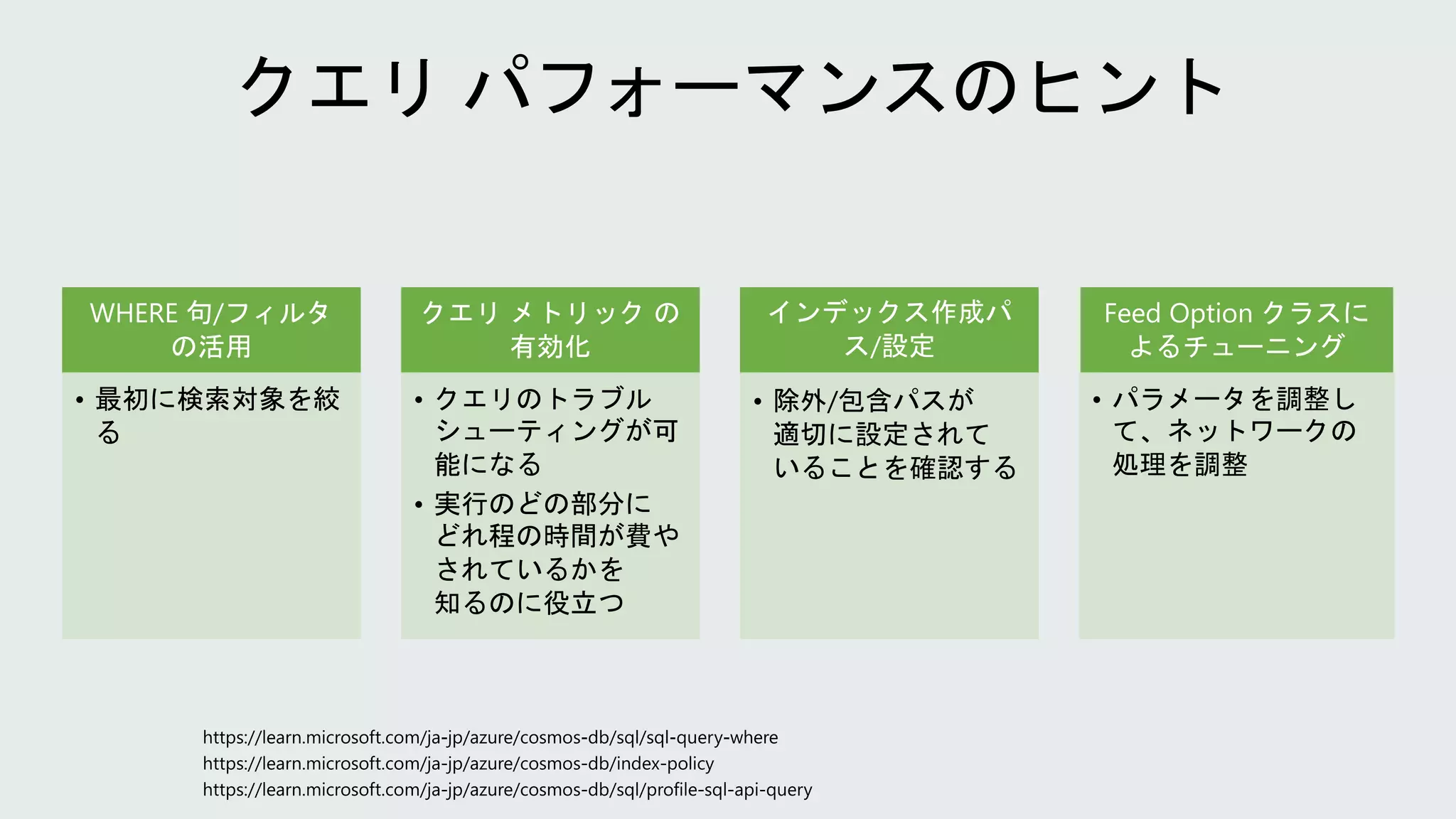WHERE 句/フィルタ
の活用
• 最初に検索対象を絞
る
クエリ メトリック の
有効化
• クエリのトラブル
シューティングが可
能になる
• 実行のどの部分に
どれ程の時間が費や
されているかを
知るのに役立つ
インデックス作成パ
ス/設定
• 除外/包含パスが
適切に設定されて
いることを確認する
Feed Option クラスに
よるチューニング
• パラメータを調整し
て、ネットワークの
処理を調整
 
