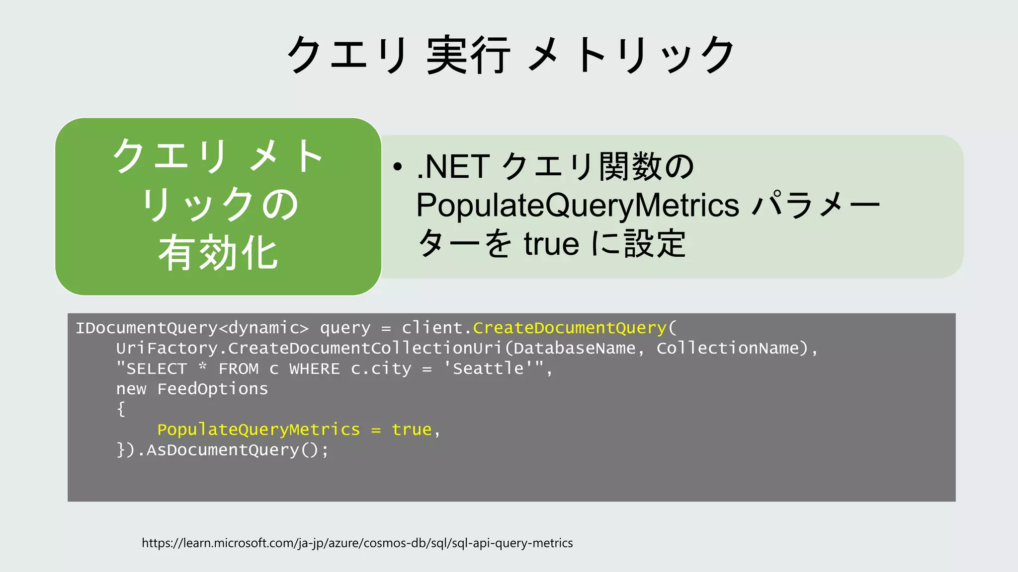 IDocumentQuery<dynamic> query = client.CreateDocumentQuery(
UriFactory.CreateDocumentCollectionUri(DatabaseName, CollectionName),
"SELECT * FROM c WHERE c.city = 'Seattle'",
new FeedOptions
{
PopulateQueryMetrics = true,
}).AsDocumentQuery();
• .NET クエリ関数の
PopulateQueryMetrics パラメー
ターを true に設定
クエリ メト
リックの
有効化
 