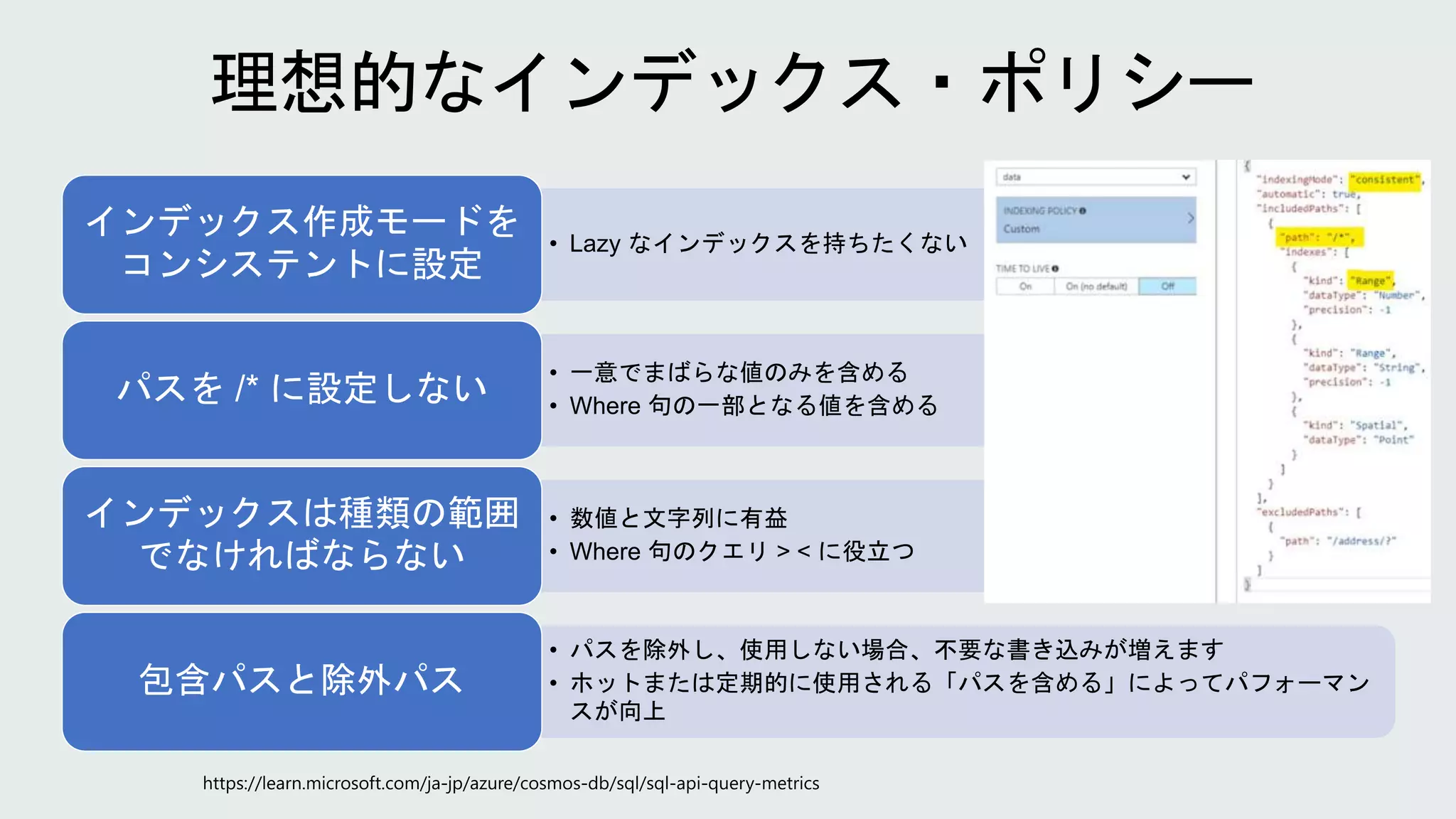 • Lazy なインデックスを持ちたくない
インデックス作成モードを
コンシステントに設定
• 一意でまばらな値のみを含める
• Where 句の一部となる値を含める
パスを /* に設定しない
• 数値と文字列に有益
• Where 句のクエリ > < に役立つ
インデックスは種類の範囲
でなければならない
• パスを除外し、使用しない場合、不要な書き込みが増えます
• ホットまたは定期的に使用される「パスを含める」によってパフォーマン
スが向上
包含パスと除外パス
 