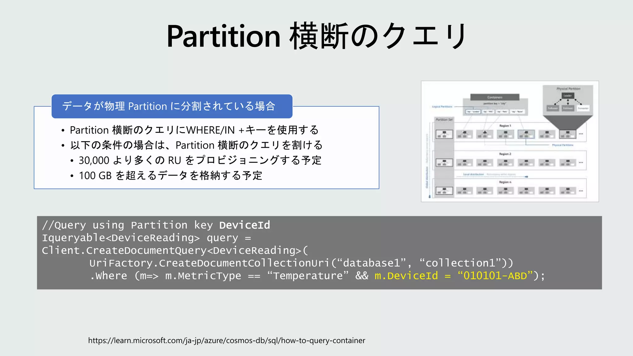 • Partition 横断のクエリにWHERE/IN +キーを使用する
• 以下の条件の場合は、Partition 横断のクエリを割ける
• 30,000 より多くの RU をプロビジョニングする予定
• 100 GB を超えるデータを格納する予定
データが物理 Partition に分割されている場合
//Query using Partition key DeviceId
Iqueryable<DeviceReading> query =
Client.CreateDocumentQuery<DeviceReading>(
UriFactory.CreateDocumentCollectionUri(“database1”, “collection1”))
.Where (m=> m.MetricType == “Temperature” && m.DeviceId = “010101-ABD”);
 