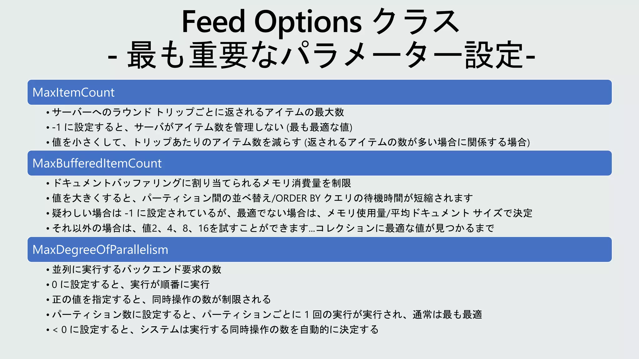 MaxItemCount
• サーバーへのラウンド トリップごとに返されるアイテムの最大数
• -1 に設定すると、サーバがアイテム数を管理しない (最も最適な値)
• 値を小さくして、トリップあたりのアイテム数を減らす (返されるアイテムの数が多い場合に関係する場合)
MaxBufferedItemCount
• ドキュメントバッファリングに割り当てられるメモリ消費量を制限
• 値を大きくすると、パーティション間の並べ替え/ORDER BY クエリの待機時間が短縮されます
• 疑わしい場合は -1 に設定されているが、最適でない場合は、メモリ使用量/平均ドキュメント サイズで決定
• それ以外の場合は、値2、4、8、16を試すことができます...コレクションに最適な値が見つかるまで
MaxDegreeOfParallelism
• 並列に実行するバックエンド要求の数
• 0 に設定すると、実行が順番に実行
• 正の値を指定すると、同時操作の数が制限される
• パーティション数に設定すると、パーティションごとに 1 回の実行が実行され、通常は最も最適
• < 0 に設定すると、システムは実行する同時操作の数を自動的に決定する
 