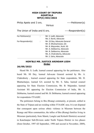 1
HIGH COURT OF TRIPURA
AGARTALA
WP(C) 833/2022
Philip Apeto and 3 ors. ----Petitioner(s)
Versus
The Union of India and 6 ors. ----Respondent(s)
For Petitioner(s) : Mr. S. Lodh, Advocate
Ms. S. Banik, Advocate
For Respondent(s) : Mr. SS Dey, Advocate General
Mr. D. Bhattacharjee, GA
Mr. B. Majumder, Asstt. SG
Mr. A. Debbarma, Advocate
Mr. B. Debbarma, Advocate
Ms. A. Chakraborty, Advocate
Mr. S. Saha, Advocate
HON’BLE MR. JUSTICE ARINDAM LODH
Order
26/09/2022
Heard Mr. S. Lodh, learned counsel appearing for the petitioners. Also
heard Mr. SS Dey, learned Advocate General assisted by Ms. A.
Chakraborty , learned counsel appearing for State respondents, Mr. D.
Bhattacharjee, learned GA assisted by Mr. S. Saha, learned counsel
appearing for State Election Commission, Mr. B. Majumder, learned
Assistant SG appearing for Election Commission of India, Mr. A.
Debbarma, learned counsel and Mr. B. Debbarma, learned counsel appearing
for respondents-TTAADC.
The petitioners belong to Bru (Reang) community, at present, settled in
the State of Tripura and are residing within TTAADC area. It is not disputed
that consequent upon serious ethnic violence in Mizoram between the
Reangs and Mizo communities, the influx of Bru (Reang) families living in
Mizoram (particularly from Mamit, Lunglei and Kolasib Districts) occurred
in Kanchanpur Sub-Division under North Tripura District in two phases
(from October, 1997 till September, 1998 and second in November, 2009),
 