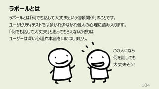 ラポールとは
104
ラポールとは「何でも話して⼤丈夫という信頼関係」のことです。
ユーザビリティテストでは多かれ少なかれ個⼈の⼼理に踏み⼊ります。
「何でも話して⼤丈夫」と思ってもらえないかぎりは
ユーザーは深い⼼理や本⾳を⼝にはしません。
この⼈になら
何を話しても
⼤丈夫そう︕
 