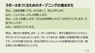 ラポールをつくるためのオープニングの進めかた
105
⽻⼭︓こんにちは! どうも、はじめまして、⽻⼭と申します。
Aさん︓こんにちは。よろしくお願いします。
⽻⼭︓よろしくお願いします。今⽇はお時間をいただいてありがとうございます。⼤
変うれしいです!
Aさん︓ありがとうございます。
明るく、朗らかに挨拶をします。ユーザーと⽬が合い、発する最初のひとことからユー
ザビリティテストははじまっています。リモートであれば、画⾯に対象者が映った直後
です。これが対⾯であれば、⾃社の受付にいらっしゃった対象者を迎えに⾏き、顔
を⾒たときの最初のひとことです。
 