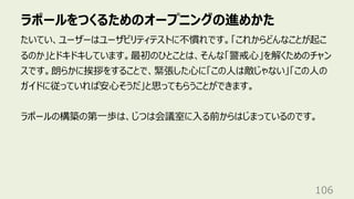 ラポールをつくるためのオープニングの進めかた
106
たいてい、ユーザーはユーザビリティテストに不慣れです。「これからどんなことが起こ
るのか」とドキドキしています。最初のひとことは、そんな「警戒⼼」を解くためのチャン
スです。朗らかに挨拶をすることで、緊張した⼼に「この⼈は敵じゃない」「この⼈の
ガイドに従っていれば安⼼そうだ」と思ってもらうことができます。
ラポールの構築の第⼀歩は、じつは会議室に⼊る前からはじまっているのです。
 