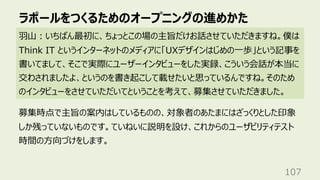 ラポールをつくるためのオープニングの進めかた
107
⽻⼭︓いちばん最初に、ちょっとこの場の主旨だけお話させていただきますね。僕は
Think IT というインターネットのメディアに「UXデザインはじめの⼀歩」という記事を
書いてまして、そこで実際にユーザーインタビューをした実録、こういう会話が本当に
交わされましたよ、というのを書き起こして載せたいと思っているんですね。そのため
のインタビューをさせていただいてということを考えて、募集させていただきました。
募集時点で主旨の案内はしているものの、対象者のあたまにはざっくりとした印象
しか残っていないものです。ていねいに説明を設け、これからのユーザビリティテスト
時間の⽅向づけをします。
 