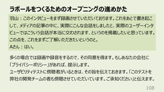 ラポールをつくるためのオープニングの進めかた
108
⽻⼭︓このインタビューをまず録画させていただいております。これをあとで書き起こ
して、メディアの記事の中に、実際にこんな会話をしましたと、実際のユーザーインタ
ビューではこういう会話が本当に交わされます、というのを掲載したいと思っています。
この点を、これをまずご了解いただきたいというのと。
Aさん︓はい。
多くの場合では録画や録⾳をするので、その同意を得ます。もしあなたの会社に
「プライバシーポリシー」があれば、提⽰します。
ユーザビリティテストに傍聴者がいるときは、その旨を伝えておきます。「このテストを
弊社の開発チームの者も傍聴させていただいています。ご承知ください」と伝えます。
 
