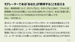 モデレーターである「あなた」が期待することを伝える
111
⽻⼭︓資格取得について、ポジティブなこと、ネガティブなこと含めて、フラットに全
部情報いただけるのが僕としてはいちばん⽬的に叶ってるので、本当に率直に思っ
たこととか感じたことっていうのをお伝えいただけるとすごく嬉しいです。
Aさん︓わかりました。
多くのユーザーは「役に⽴つことをしゃべろう＝モデレーターの会社を褒めること」「モ
デレーターの会社をけなさないこと」と気持ちが強くあります。あなたが求めているの
は忖度した意⾒ではなく、ユーザーの率直な⾔葉であるはずです。
冒頭に「私にとって役に⽴つことは、フラットに話をしてもらうことだ」とはっきり伝えるこ
とで、ユーザーは「良いことも悪いことも話そう」と、あたまを切り替えることができます。
 