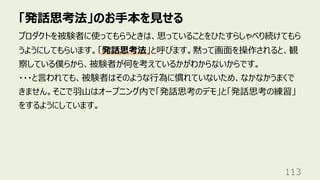 「発話思考法」のお⼿本を⾒せる
113
プロダクトを被験者に使ってもらうときは、思っていることをひたすらしゃべり続けてもら
うようにしてもらいます。「発話思考法」と呼びます。黙って画⾯を操作されると、観
察している僕らから、被験者が何を考えているかがわからないからです。
・・・と⾔われても、被験者はそのような⾏為に慣れていないため、なかなかうまくで
きません。そこで⽻⼭はオープニング内で「発話思考のデモ」と「発話思考の練習」
をするようにしています。
 