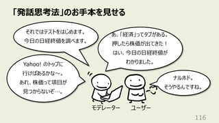 「発話思考法」のお⼿本を⾒せる
116
それではテストをはじめます。
今⽇の⽇経終値を調べます。
Yahoo! のトップに
⾏けばあるかな〜。
あれ、株価って項⽬が
⾒つからないぞ…。
あ、「経済」ってタブがある。
押したら株価が出てきた︕
はい、今⽇の⽇経終値が
わかりました。
ユーザー
モデレーター
ナルホド。
そうやるんですね。
 