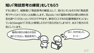 短い「発話思考の練習」をしてもらう
117
デモに続けて、被験者に「発話思考の練習」として、短くカンタンなタスクを「発話思
考でやってみてください」とお願いします。⽻⼭はいつも「福岡の明⽇の朝10時の天
気を調べてください」というタスクでやります。東京だとスマホの位置情報がオンになっ
ているとGoogleで「天気」と検索しただけで答えが出てしまうので、あえて地⽅の天
気にしています。
福岡の明⽇の昼の天気を
調べてください。発話思考で。
はい、わかりました。
えーと…
 