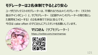 モデレーターは2名体制でやるとより安⼼
121
ユーザビリティテストのモデレーターは、不慣れなうちはメインモデレーター（タスクの
指⽰やインタビュー）と、サブモデレーター（記録やメインモデレーターの取り落とし
た質問をフォローする）の2名体制でできると安⼼です。
今⽇は cake often のマリコさんにアシスタントをお願いしています。
https://twitter.com/marimamiac
マリコさん（サブモデレーター）
 