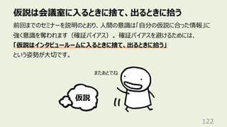 仮説は会議室に⼊るときに捨て、出るときに拾う
122
前回までのセミナーを説明のとおり、⼈間の意識は「⾃分の仮説に合った情報」に
強く意識を奪われます（確証バイアス）。 確証バイアスを避けるためには、
「仮説はインタビュールームに⼊るときに捨て、出るときに拾う」
という姿勢が⼤切です。
仮説
またあとでね
 