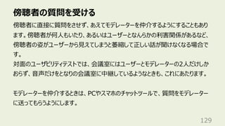 傍聴者の質問を受ける
129
傍聴者に直接に質問をさせず、あえてモデレーターを仲介するようにすることもあり
ます。傍聴者が何⼈もいたり、あるいはユーザーとなんらかの利害関係があるなど、
傍聴者の姿がユーザーから⾒えてしまうと萎縮して正しい話が聞けなくなる場合で
す。
対⾯のユーザビリティテストでは、会議室にはユーザーとモデレーターの2⼈だけしか
おらず、⾳声だけをとなりの会議室に中継しているようなときも、これにあたります。
モデレーターを仲介するときは、PCやスマホのチャットツールで、質問をモデレーター
に送ってもらうようにします。
 