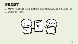 謝礼を渡す
130
ユーザビリティテストの謝礼を⽀払うときは「謝礼をお⽀払いいたします」と伝え、⽀
払いの⼿続きをします。
 