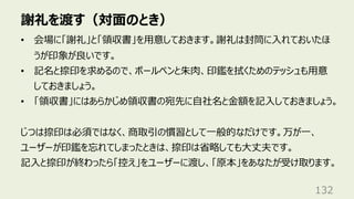 謝礼を渡す（対⾯のとき）
132
• 会場に「謝礼」と「領収書」を⽤意しておきます。謝礼は封筒に⼊れておいたほ
うが印象が良いです。
• 記名と捺印を求めるので、ボールペンと朱⾁、印鑑を拭くためのテッシュも⽤意
しておきましょう。
• 「領収書」にはあらかじめ領収書の宛先に⾃社名と⾦額を記⼊しておきましょう。
じつは捺印は必須ではなく、商取引の慣習として⼀般的なだけです。万が⼀、
ユーザーが印鑑を忘れてしまったときは、捺印は省略しても⼤丈夫です。
記⼊と捺印が終わったら「控え」をユーザーに渡し、「原本」をあなたが受け取ります。
 