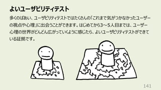 よいユーザビリティテスト
141
多くのばあい、ユーザビリティテストではたくさんの「これまで気がつかなかったユーザー
の視点や⼼理」に出会うことができます。はじめてから3〜5⼈⽬までは、ユーザー
⼼理の世界がどんどん広がっていくように感じたら、よいユーザビリティテストができて
いる証拠です。
 