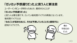 「だいたい予想通りだった」と⾔う⼈に要注意
143
ユーザーインタビューが終わったあとの、最初のひとことが
「だいたい予想通りだった」
と⾔う⼈は要注意です。たいてい後知恵バイアスの餌⾷になっています。
後知恵バイアスとは
「ものごとが起きたあとに、それは予測していたことだと錯覚する」
認知バイアスです。 俺の
予想どおり
だった
 