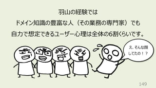 149
⽻⼭の経験では
ドメイン知識の豊富な⼈（その業務の専⾨家）でも
⾃⼒で想定できるユーザー⼼理は全体の6割くらいです。
え、そんな顔
してたの︕︖
 