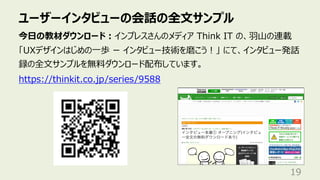 ユーザーインタビューの会話の全⽂サンプル
19
今⽇の教材ダウンロード︓インプレスさんのメディア Think IT の、⽻⼭の連載
「UXデザインはじめの⼀歩 ー インタビュー技術を磨こう︕」 にて、インタビュー発話
録の全⽂サンプルを無料ダウンロード配布しています。
https://thinkit.co.jp/series/9588
 
