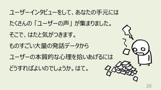 20
ユーザーインタビューをして、あなたの⼿元には
たくさんの 「ユーザーの声」 が集まりました。
そこで、はたと気がつきます。
ものすごい⼤量の発話データから
ユーザーの本質的な⼼理を拾いあげるには
どうすればよいのでしょうか。はて。
 