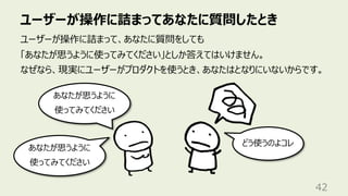 ユーザーが操作に詰まってあなたに質問したとき
42
ユーザーが操作に詰まって、あなたに質問をしても
「あなたが思うように使ってみてください」としか答えてはいけません。
なぜなら、現実にユーザーがプロダクトを使うとき、あなたはとなりにいないからです。
あなたが思うように
使ってみてください
どう使うのよコレ
あなたが思うように
使ってみてください
 