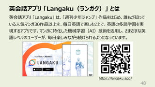 英会話アプリ 「Langaku（ランガク）」 とは
48
英会話アプリ 「Langaku」 は、「週刊少年ジャンプ」 作品をはじめ、誰もが知って
いる⼈気マンガ30作品以上を、毎⽇英語で楽しむことで、英語の多読学習を実
現するアプリです。マンガに特化した機械学習（AI）技術を活⽤し、さまざまな英
語レベルのユーザーが、毎⽇楽しみながら続けられるようになっています。
https://langaku.app/
 