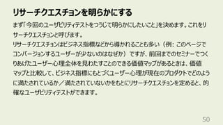 リサーチクエスチョンを明らかにする
50
まず「今回のユーザビリティテストをつうじて明らかにしたいこと」を決めます。これをリ
サーチクエスチョンと呼びます。
リサーチクエスチョンはビジネス指標などから導かれることも多い（例: このページで
コンバージョンするユーザーが少ないのはなぜか）ですが、前回までのセミナーでつく
りあげたユーザー⼼理全体を⾒わたすことのできる価値マップがあるときは、価値
マップと⽐較して、ビジネス指標にもとづくユーザー⼼理が現在のプロダクトでどのよう
に満たされているか／満たされていないかをもとにリサーチクエスチョンを定めると、的
確なユーザビリティテストができます。
 