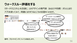 ウォークスルー評価をする
56
リサーチクエスチョンを念頭に、UXデザインの専⾨家（あなたや同僚）がひととおり
アプリを使ってみて、問題になりそうなところの⽬星をつけます。
効率よく勉強できる
⽅法だと思って
課⾦してもらえるか︖
ゲーミフィケーション要素は
成⻑実感につながっているのか︖
ユーザーはどんなときに
成⻑実感を得るのか︖
実⽤になるスキルが
⾝についている
実感はあるか︖
備考: プロトタイピングについては後述します。
 