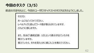 今回のタスク（3/5）
62
前述の⽅針をもとに、今回のユーザビリティテストのタスクは次のようにしました。
ホームにもどってみてください。
レベルアップと読んだワード数が表⽰されていますが、
どのように感じますか。
また、先ほど「連続記録: 1⽇」という表⽰が出ていたのを
覚えていますか。
覚えていたら、それを⾒たときに感じたことを教えてください。
タスク3:
 