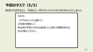 今回のタスク（5/5）
64
前述の⽅針をもとに、今回のユーザビリティテストのタスクは次のようにしました。
（アプリからいったん離れて）
ご⾃⾝の体験として、
英会話の学習で「⾃分は成⻑した」と感じた経験があれば
それを教えてください。
タスク5:
 