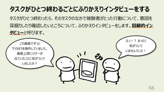 タスクがひとつ終わるごとにふりかえりインタビューをする
66
タスクがひとつ終わったら、そのタスクのなかで被験者がとった⾏動について、意図を
深掘りしたり確認したいところについて、ふりかえりインタビューをします。回顧的イン
タビューと呼びます。
この画⾯でずっと
下のほうを操作していました。
画⾯上部にバナーが
出ていたことに気がついて
いましたか︖
えっ︕︖ まったく
気がついて
いませんでした︕
 