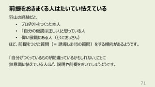 前提をおきまくる⼈はたいてい怯えている
71
⽻⼭の経験だと、
• プロダクトをつくった本⼈
• 「⾃分の仮説は正しい」と思っている⼈
• 偉い役職にある⼈（とくにおっさん）
ほど、前提をつけた質問（= 誘導しまくりの質問）をする傾向があるようです。
「⾃分がつくっているものが間違っているかもしれない」ことに
無意識に怯えている⼈ほど、説明や前提をおいてしまうようです。
 