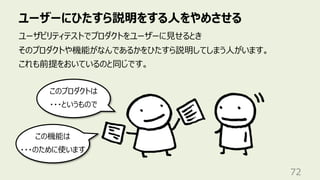 ユーザーにひたすら説明をする⼈をやめさせる
72
ユーザビリティテストでプロダクトをユーザーに⾒せるとき
そのプロダクトや機能がなんであるかをひたすら説明してしまう⼈がいます。
これも前提をおいているのと同じです。
このプロダクトは
・・・というもので
この機能は
・・・のために使います
 