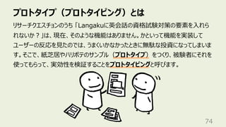 プロトタイプ（プロトタイピング）とは
74
リサーチクエスチョンのうち 「Langakuに英会話の資格試験対策の要素を⼊れら
れないか︖」は、現在、そのような機能はありません。かといって機能を実装して
ユーザーの反応を⾒たのでは、うまくいかなかったときに無駄な投資になってしまいま
す。そこで、紙芝居やハリボテのサンプル（プロトタイプ）をつくり、被験者にそれを
使ってもらって、実効性を検証することをプロトタイピングと呼びます。
 