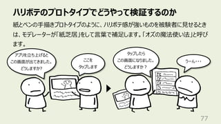 ハリボテのプロトタイプでどうやって検証するのか
77
紙とペンの⼿描きプロトタイプのように、ハリボテ感が強いものを被験者に⾒せるとき
は、モデレーターが「紙芝居」をして⾔葉で補⾜します。「オズの魔法使い法」と呼び
ます。
アプリを⽴ち上げると
この画⾯が出てきました。
どうしますか?
ここを
タップします
タップしたら
この画⾯になりました。
どうしますか︖
うーん・・・
 