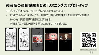 英会話の資格試験むけの「リスニング⼒」プロトタイプ
81
リーディングだけでなく、リスニングもできるようになりたい︕
• マンガの名シーンを読んだら、 続けて、海外で放映された⽇本アニメの該当
シーンを、英語⾳声で観ることができる。
• 字幕は「⽇本語/英語/字幕なし」の3モードで観れる。
https://bit.ly/3SudZga
 