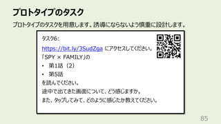 プロトタイプのタスク
85
プロトタイプのタスクを⽤意します。誘導にならないよう慎重に設計します。
https://bit.ly/3SudZga にアクセスしてください。
「SPY × FAMILY」の
• 第1話（2）
• 第5話
を読んでください。
途中で出てきた画⾯について、どう感じますか。
また、タップしてみて、どのように感じたか教えてください。
タスク6:
 