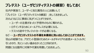 プレテスト（ユーザビリティテストの練習）をしておく
90
社内や家族で、ユーザーに似た属性の⼈にお願いして
「プレテスト（ユーザビリティテストの練習）」をしておきましょう。
次のようなミスに事前に気がつくことができます。
• ユーザーの注意がまったく予想外のものに奪われる。
• ログインするためにメールアドレスが必要になる。
• テストの途中でクレジットカードが必要になる。
など・・・ユーザビリティテストの不備を本番前に洗い出しておくことができます。
⽻⼭の経験では、アカウント登録のためのメールがキャリアの迷惑メールフィルタに
引っかかり、先にいっさい進めなかったことがあります。
問題になる箇所に対策や代案を⽤意しておきましょう。
 