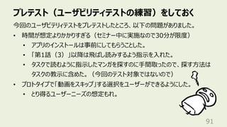プレテスト（ユーザビリティテストの練習）をしておく
91
今回のユーザビテリィテストをプレテストしたところ、以下の問題がありました。
• 時間が想定よりかかりすぎる（セミナー中に実施なので30分が限度）
• アプリのインストールは事前にしてもらうことした。
• 「第1話（3）」以降は⾶ばし読みするよう指⽰を⼊れた。
• タスクで読むように指⽰したマンガを探すのに⼿間取ったので、探す⽅法は
タスクの教⽰に含めた。（今回のテスト対象ではないので）
• プロトタイプで「動画をスキップ」する選択をユーザーができるようにした。
• とり得るユーザーニーズの想定もれ。
 